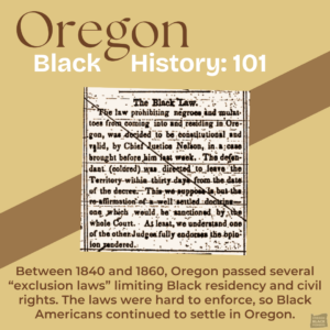 Oregon Black History: 101. Text about exclusion laws limiting Black residency between 1840 and 1860 in Oregon. Despite these laws, Black Americans continued to settle in the state.